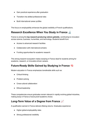 ●​ Gain practical experience after graduation​
●​ Transition into skilled professional roles​
●​ Build international career profiles​
This focus on employability enhances the global credibility of French qualifications.
Research Excellence When You Study in France 🔬
France is among the top research-producing nations globally, contributing to innovation
across science, business, humanities, and technology. Students benefit from:
●​ Access to advanced research facilities​
●​ Collaboration with international scholars​
●​ Funding opportunities for academic research​
This strong research ecosystem makes studying in France ideal for students aiming for
academic, research, or innovation-driven careers.
Future-Ready Skills Gained by Studying in France 🧠
Modern education in France emphasizes transferable skills such as:
●​ Critical thinking​
●​ Problem-solving​
●​ Cross-cultural collaboration​
●​ Ethical leadership​
These competencies ensure graduates remain relevant in rapidly evolving global industries,
making study in France a future-proof academic choice.
Long-Term Value of a Degree from France 📈
A qualification earned in France delivers lifelong returns. Graduates experience:
●​ Higher global employability rates​
●​ Strong professional credibility​
 