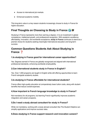 ●​ Access to international job markets​
●​ Enhanced academic mobility​
This long-term value is a key reason students increasingly choose to study in France for
higher education.
Final Thoughts on Choosing to Study in France 🌍🎓
Studying in France represents more than earning a degree—it is an investment in global
competence, intellectual growth, and professional recognition. With academic excellence,
affordability, innovation, and worldwide acceptance, study in France continues to stand as a
premier choice for students seeking meaningful international education and long-term
success.
Common Questions Students Ask About Studying in
France ❓
1.Is studying in France good for international career opportunities?
Yes. Degrees earned in France are globally recognized and aligned with international
professional standards, enhancing worldwide employability.
2.Can international students study in France in English?
Yes. Over 1,600 programs are taught in English while still offering opportunities to learn
French alongside academic studies.
3.Is studying in France affordable for international students?
France offers high-quality education at comparatively lower tuition costs, along with student
benefits that reduce overall expenses.
4.How important is French language knowledge to study in France?
Not mandatory for all programs, but learning French significantly improves academic
integration and career prospects.
5.Do I need a study abroad consultant for study in France?
While not mandatory, working with a study abroad consultant like The Student Helpline can
simplify applications and improve success rates.
6.Does studying in France support research and innovation careers?
 
