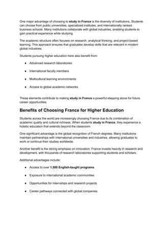 One major advantage of choosing to study in France is the diversity of institutions. Students
can choose from public universities, specialized institutes, and internationally ranked
business schools. Many institutions collaborate with global industries, enabling students to
gain practical experience while studying.
The academic structure often focuses on research, analytical thinking, and project-based
learning. This approach ensures that graduates develop skills that are relevant in modern
global industries.
Students pursuing higher education here also benefit from:
●​ Advanced research laboratories​
●​ International faculty members​
●​ Multicultural learning environments​
●​ Access to global academic networks​
These elements contribute to making study in France a powerful stepping stone for future
career opportunities.
Benefits of Choosing France for Higher Education
Students across the world are increasingly choosing France due to its combination of
academic quality and cultural richness. When students study in France, they experience a
holistic education that extends beyond the classroom.
One significant advantage is the global recognition of French degrees. Many institutions
maintain partnerships with international universities and industries, allowing graduates to
work or continue their studies worldwide.
Another benefit is the strong emphasis on innovation. France invests heavily in research and
development, with thousands of research laboratories supporting students and scholars.
Additional advantages include:
●​ Access to over 1,500 English-taught programs​
●​ Exposure to international academic communities​
●​ Opportunities for internships and research projects​
●​ Career pathways connected with global companies​
 