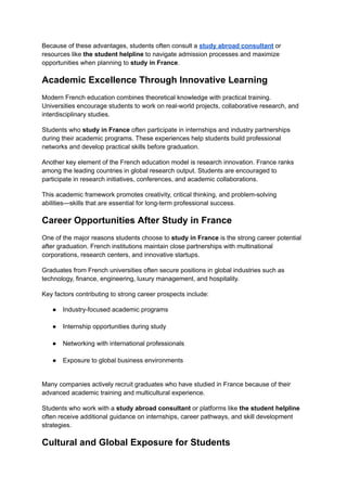 Because of these advantages, students often consult a study abroad consultant or
resources like the student helpline to navigate admission processes and maximize
opportunities when planning to study in France.
Academic Excellence Through Innovative Learning
Modern French education combines theoretical knowledge with practical training.
Universities encourage students to work on real-world projects, collaborative research, and
interdisciplinary studies.
Students who study in France often participate in internships and industry partnerships
during their academic programs. These experiences help students build professional
networks and develop practical skills before graduation.
Another key element of the French education model is research innovation. France ranks
among the leading countries in global research output. Students are encouraged to
participate in research initiatives, conferences, and academic collaborations.
This academic framework promotes creativity, critical thinking, and problem-solving
abilities—skills that are essential for long-term professional success.
Career Opportunities After Study in France
One of the major reasons students choose to study in France is the strong career potential
after graduation. French institutions maintain close partnerships with multinational
corporations, research centers, and innovative startups.
Graduates from French universities often secure positions in global industries such as
technology, finance, engineering, luxury management, and hospitality.
Key factors contributing to strong career prospects include:
●​ Industry-focused academic programs​
●​ Internship opportunities during study​
●​ Networking with international professionals​
●​ Exposure to global business environments​
Many companies actively recruit graduates who have studied in France because of their
advanced academic training and multicultural experience.
Students who work with a study abroad consultant or platforms like the student helpline
often receive additional guidance on internships, career pathways, and skill development
strategies.
Cultural and Global Exposure for Students
 