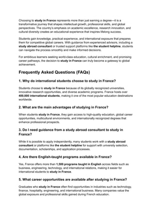 Choosing to study in France represents more than just earning a degree—it is a
transformative journey that shapes intellectual growth, professional skills, and global
perspectives. The country’s emphasis on academic excellence, research innovation, and
cultural diversity creates an educational experience that inspires lifelong success.
Students gain knowledge, practical experience, and international exposure that prepares
them for competitive global careers. With guidance from experienced advisors, including a
study abroad consultant or trusted support platforms like the student helpline, students
can navigate the process smoothly and make informed decisions.
For ambitious learners seeking world-class education, cultural enrichment, and promising
career pathways, the decision to study in France can truly become a gateway to global
achievement.
Frequently Asked Questions (FAQs)
1. Why do international students choose to study in France?
Students choose to study in France because of its globally recognized universities,
innovative research opportunities, and diverse academic programs. France hosts over
400,000 international students, making it one of the most popular education destinations
worldwide.
2. What are the main advantages of studying in France?
When students study in France, they gain access to high-quality education, global career
opportunities, multicultural environments, and internationally recognized degrees that
enhance professional prospects.
3. Do I need guidance from a study abroad consultant to study in
France?
While it is possible to apply independently, many students work with a study abroad
consultant or platforms like the student helpline for support with university selection,
documentation, scholarships, and application processes.
4. Are there English-taught programs available in France?
Yes, France offers more than 1,500 programs taught in English across fields such as
business, engineering, technology, and international relations, making it easier for
international students to study in France.
5. What career opportunities are available after studying in France?
Graduates who study in France often find opportunities in industries such as technology,
finance, hospitality, engineering, and international business. Many companies value the
global exposure and professional skills gained during French education.
 