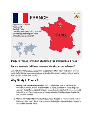 Study in France for Indian Students | Top Universities & Fees
Are you looking to fulfill your dreams of studying abroad in France?
Look no further than Study in France! This European gem offers Indian students an enticing
blend of affordability, academic excellence, and cultural immersion, making it a top choice for
your 2024–25 study abroad journey.
Why Study in France?
1. Quality Education at a Great Value: With 25 universities listed in the QS World
University Rankings, France is renowned for its rigorous academics and cutting-edge
research. Tuition fees, especially at public universities, are significantly lower compared
to the US or UK. Plus, government scholarships like the Eiffel Excellence Scholarship
add to the affordability.
2. Vibrant International Community: Did you know that 22% of international students in
France are from India? Join a thriving community that offers support and connections as
you explore your new home.
 
