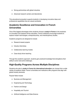 ●​ Strong partnerships with global industries​
●​ Advanced research centers and laboratories​
This educational ecosystem supports students in developing innovative ideas and
professional capabilities that are valued worldwide.
Academic Excellence and Innovation in French
Universities
One of the biggest advantages when students choose to study in France is the emphasis
on innovation and research-driven education. French institutions encourage students to
explore modern technologies, entrepreneurship, and interdisciplinary studies.
Academic programs are designed to include:
●​ Research-based projects​
●​ Industry internships​
●​ Collaborative learning models​
●​ Case-study driven teaching​
Through this academic approach, students gain practical knowledge that strengthens their
ability to solve real-world challenges.
High-Quality Programs Across Multiple Disciplines
Students who plan to study in France for international education can choose from a wide
variety of academic fields. French universities and institutions offer programs that align with
global industry demands.
Popular fields include:
●​ Business and Management​
●​ Engineering and Technology​
●​ Fashion and Design​
●​ Hospitality and Tourism​
●​ Artificial Intelligence and Data Science​
 