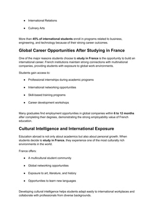 ●​ International Relations​
●​ Culinary Arts​
More than 45% of international students enroll in programs related to business,
engineering, and technology because of their strong career outcomes.
Global Career Opportunities After Studying in France
One of the major reasons students choose to study in France is the opportunity to build an
international career. French institutions maintain strong connections with multinational
companies, providing students with exposure to global work environments.
Students gain access to:
●​ Professional internships during academic programs​
●​ International networking opportunities​
●​ Skill-based training programs​
●​ Career development workshops​
Many graduates find employment opportunities in global companies within 6 to 12 months
after completing their degrees, demonstrating the strong employability value of French
education.
Cultural Intelligence and International Exposure
Education abroad is not only about academics but also about personal growth. When
students decide to study in France, they experience one of the most culturally rich
environments in the world.
France offers:
●​ A multicultural student community​
●​ Global networking opportunities​
●​ Exposure to art, literature, and history​
●​ Opportunities to learn new languages​
Developing cultural intelligence helps students adapt easily to international workplaces and
collaborate with professionals from diverse backgrounds.
 