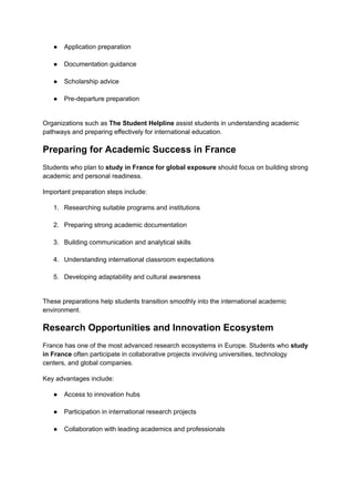 ●​ Application preparation​
●​ Documentation guidance​
●​ Scholarship advice​
●​ Pre-departure preparation​
Organizations such as The Student Helpline assist students in understanding academic
pathways and preparing effectively for international education.
Preparing for Academic Success in France
Students who plan to study in France for global exposure should focus on building strong
academic and personal readiness.
Important preparation steps include:
1.​ Researching suitable programs and institutions​
2.​ Preparing strong academic documentation​
3.​ Building communication and analytical skills​
4.​ Understanding international classroom expectations​
5.​ Developing adaptability and cultural awareness​
These preparations help students transition smoothly into the international academic
environment.
Research Opportunities and Innovation Ecosystem
France has one of the most advanced research ecosystems in Europe. Students who study
in France often participate in collaborative projects involving universities, technology
centers, and global companies.
Key advantages include:
●​ Access to innovation hubs​
●​ Participation in international research projects​
●​ Collaboration with leading academics and professionals​
 