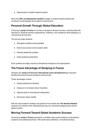 ●​ Opportunities to publish research papers​
More than 60% of postgraduate students engage in research-based projects that
contribute to technological and academic advancement.
Personal Growth Through Global Education
Choosing to study in France is not only an academic decision but also a transformative life
experience. Students develop independence, resilience, and confidence while adapting to a
new learning environment.
This journey helps students:
●​ Strengthen problem-solving abilities​
●​ Build cross-cultural communication skills​
●​ Develop leadership qualities​
●​ Expand global perspectives​
Such qualities are highly valued by international employers and organizations.
The Future Advantage of Studying in France
Students who study in France for international career development gain long-term
benefits that extend beyond academic achievements.
These advantages include:
●​ Global professional networks​
●​ Exposure to innovation-driven industries​
●​ Opportunities for international collaboration​
●​ Enhanced career mobility​
With the right academic strategy and guidance from experts like The Student Helpline,
students can transform their educational journey into a powerful stepping stone toward
global success.
Moving Forward Toward Global Academic Success
Choosing to study in France represents a confident step toward building an international
academic and professional future. With world-class institutions, innovative teaching
 
