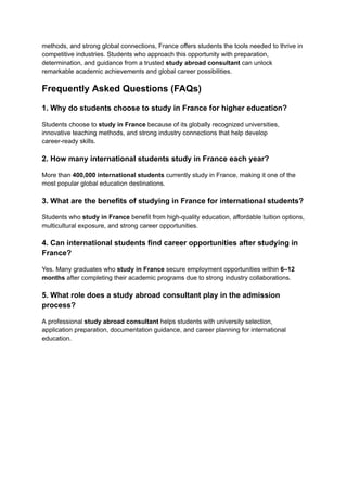methods, and strong global connections, France offers students the tools needed to thrive in
competitive industries. Students who approach this opportunity with preparation,
determination, and guidance from a trusted study abroad consultant can unlock
remarkable academic achievements and global career possibilities.
Frequently Asked Questions (FAQs)
1. Why do students choose to study in France for higher education?
Students choose to study in France because of its globally recognized universities,
innovative teaching methods, and strong industry connections that help develop
career-ready skills.
2. How many international students study in France each year?
More than 400,000 international students currently study in France, making it one of the
most popular global education destinations.
3. What are the benefits of studying in France for international students?
Students who study in France benefit from high-quality education, affordable tuition options,
multicultural exposure, and strong career opportunities.
4. Can international students find career opportunities after studying in
France?
Yes. Many graduates who study in France secure employment opportunities within 6–12
months after completing their academic programs due to strong industry collaborations.
5. What role does a study abroad consultant play in the admission
process?
A professional study abroad consultant helps students with university selection,
application preparation, documentation guidance, and career planning for international
education.
 