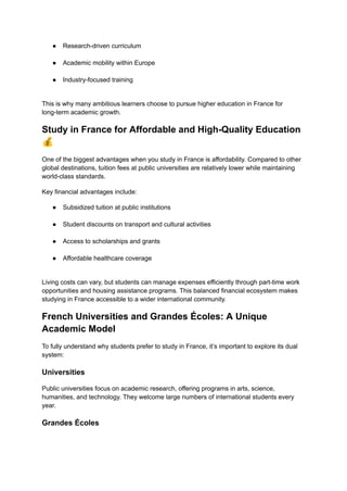 ●​ Research-driven curriculum​
●​ Academic mobility within Europe​
●​ Industry-focused training​
This is why many ambitious learners choose to pursue higher education in France for
long-term academic growth.
Study in France for Affordable and High-Quality Education
💰
One of the biggest advantages when you study in France is affordability. Compared to other
global destinations, tuition fees at public universities are relatively lower while maintaining
world-class standards.
Key financial advantages include:
●​ Subsidized tuition at public institutions​
●​ Student discounts on transport and cultural activities​
●​ Access to scholarships and grants​
●​ Affordable healthcare coverage​
Living costs can vary, but students can manage expenses efficiently through part-time work
opportunities and housing assistance programs. This balanced financial ecosystem makes
studying in France accessible to a wider international community.
French Universities and Grandes Écoles: A Unique
Academic Model
To fully understand why students prefer to study in France, it’s important to explore its dual
system:
Universities
Public universities focus on academic research, offering programs in arts, science,
humanities, and technology. They welcome large numbers of international students every
year.
Grandes Écoles
 