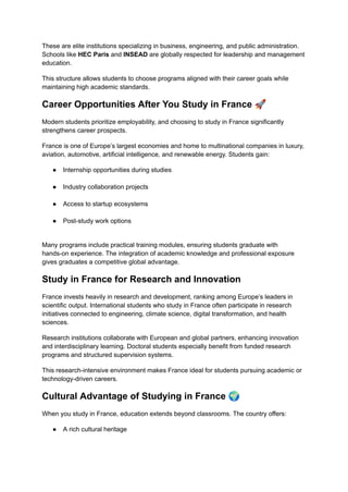These are elite institutions specializing in business, engineering, and public administration.
Schools like HEC Paris and INSEAD are globally respected for leadership and management
education.
This structure allows students to choose programs aligned with their career goals while
maintaining high academic standards.
Career Opportunities After You Study in France 🚀
Modern students prioritize employability, and choosing to study in France significantly
strengthens career prospects.
France is one of Europe’s largest economies and home to multinational companies in luxury,
aviation, automotive, artificial intelligence, and renewable energy. Students gain:
●​ Internship opportunities during studies​
●​ Industry collaboration projects​
●​ Access to startup ecosystems​
●​ Post-study work options​
Many programs include practical training modules, ensuring students graduate with
hands-on experience. The integration of academic knowledge and professional exposure
gives graduates a competitive global advantage.
Study in France for Research and Innovation
France invests heavily in research and development, ranking among Europe’s leaders in
scientific output. International students who study in France often participate in research
initiatives connected to engineering, climate science, digital transformation, and health
sciences.
Research institutions collaborate with European and global partners, enhancing innovation
and interdisciplinary learning. Doctoral students especially benefit from funded research
programs and structured supervision systems.
This research-intensive environment makes France ideal for students pursuing academic or
technology-driven careers.
Cultural Advantage of Studying in France 🌍
When you study in France, education extends beyond classrooms. The country offers:
●​ A rich cultural heritage​
 