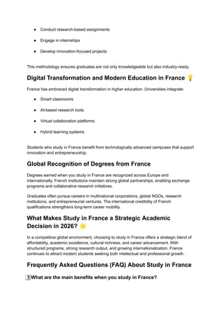 ●​ Conduct research-based assignments​
●​ Engage in internships​
●​ Develop innovation-focused projects​
This methodology ensures graduates are not only knowledgeable but also industry-ready.
Digital Transformation and Modern Education in France 💡
France has embraced digital transformation in higher education. Universities integrate:
●​ Smart classrooms​
●​ AI-based research tools​
●​ Virtual collaboration platforms​
●​ Hybrid learning systems​
Students who study in France benefit from technologically advanced campuses that support
innovation and entrepreneurship.
Global Recognition of Degrees from France
Degrees earned when you study in France are recognized across Europe and
internationally. French institutions maintain strong global partnerships, enabling exchange
programs and collaborative research initiatives.
Graduates often pursue careers in multinational corporations, global NGOs, research
institutions, and entrepreneurial ventures. The international credibility of French
qualifications strengthens long-term career mobility.
What Makes Study in France a Strategic Academic
Decision in 2026? 🌟
In a competitive global environment, choosing to study in France offers a strategic blend of
affordability, academic excellence, cultural richness, and career advancement. With
structured programs, strong research output, and growing internationalization, France
continues to attract modern students seeking both intellectual and professional growth.
Frequently Asked Questions (FAQ) About Study in France
1️⃣ What are the main benefits when you study in France?
 