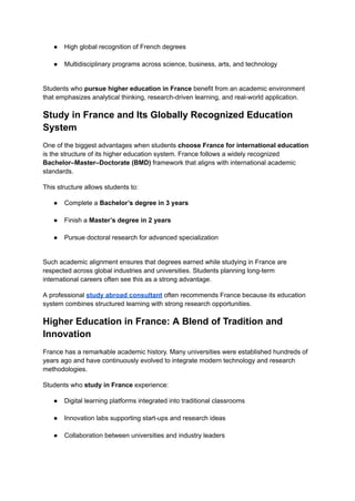 ●​ High global recognition of French degrees​
●​ Multidisciplinary programs across science, business, arts, and technology​
Students who pursue higher education in France benefit from an academic environment
that emphasizes analytical thinking, research-driven learning, and real-world application.
Study in France and Its Globally Recognized Education
System
One of the biggest advantages when students choose France for international education
is the structure of its higher education system. France follows a widely recognized
Bachelor–Master–Doctorate (BMD) framework that aligns with international academic
standards.
This structure allows students to:
●​ Complete a Bachelor’s degree in 3 years​
●​ Finish a Master’s degree in 2 years​
●​ Pursue doctoral research for advanced specialization​
Such academic alignment ensures that degrees earned while studying in France are
respected across global industries and universities. Students planning long-term
international careers often see this as a strong advantage.
A professional study abroad consultant often recommends France because its education
system combines structured learning with strong research opportunities.
Higher Education in France: A Blend of Tradition and
Innovation
France has a remarkable academic history. Many universities were established hundreds of
years ago and have continuously evolved to integrate modern technology and research
methodologies.
Students who study in France experience:
●​ Digital learning platforms integrated into traditional classrooms​
●​ Innovation labs supporting start-ups and research ideas​
●​ Collaboration between universities and industry leaders​
 
