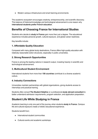 ●​ Modern campus infrastructure and smart learning environments​
The academic ecosystem encourages creativity, entrepreneurship, and scientific discovery.
This balance of historical knowledge and technological advancement is one reason why
international students prefer French education.
Benefits of Choosing France for International Studies
Students who decide to study in France gain more than just a degree. The educational
experience includes personal growth, cultural exposure, and global career readiness.
Key benefits include:
1. Affordable Quality Education
Compared with many global study destinations, France offers high-quality education with
relatively reasonable tuition structures, especially in public universities.
2. Strong Research Opportunities
France is among the leading nations in research output, investing heavily in scientific and
technological advancement.
3. Multicultural Student Environment
International students from more than 150 countries contribute to a diverse academic
culture.
4. Industry Connections
Universities maintain partnerships with global organizations, giving students access to
internships and practical training.
Students often consult The Student Helpline or a professional study abroad consultant to
better understand admission requirements, program selection, and application preparation.
Student Life While Studying in France
Academic learning is only one part of the journey when students study in France. Campus
life and cultural exposure create a holistic educational experience.
Students benefit from:
●​ International student communities​
●​ Cultural events and academic workshops​
 