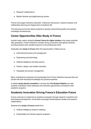 ●​ Research collaborations​
●​ Modern libraries and digital learning centers​
France encourages interactive education. Classroom discussions, research projects, and
collaborative learning are integral parts of academic life.
This learning environment allows students to develop critical thinking skills and practical
knowledge simultaneously.
Career Opportunities After Study in France
Another major reason students choose France for higher studies is the career potential
after graduation. French institutions maintain strong connections with global industries,
providing students with valuable exposure to the professional world.
Graduates who study in France often find opportunities in fields such as:
●​ International business and management​
●​ Engineering and technology​
●​ Artificial intelligence and data science​
●​ Fashion, design, and creative industries​
●​ Hospitality and tourism management​
Many multinational companies recruit graduates from French institutions because they are
trained with both theoretical knowledge and practical expertise.
A reliable study abroad consultant or services like The Student Helpline can help
students understand career pathways and internship opportunities connected to their
academic programs.
Academic Innovation Driving France’s Education Future
France continues to modernize its academic ecosystem through research investment and
technological development. Universities encourage interdisciplinary studies and research
collaborations.
Students who study in France benefit from:
●​ Artificial intelligence research initiatives​
●​ Sustainability and climate research programs​
 