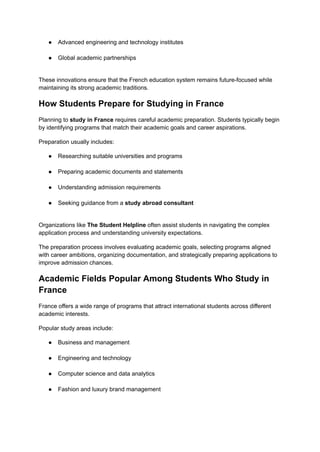 ●​ Advanced engineering and technology institutes​
●​ Global academic partnerships​
These innovations ensure that the French education system remains future-focused while
maintaining its strong academic traditions.
How Students Prepare for Studying in France
Planning to study in France requires careful academic preparation. Students typically begin
by identifying programs that match their academic goals and career aspirations.
Preparation usually includes:
●​ Researching suitable universities and programs​
●​ Preparing academic documents and statements​
●​ Understanding admission requirements​
●​ Seeking guidance from a study abroad consultant​
Organizations like The Student Helpline often assist students in navigating the complex
application process and understanding university expectations.
The preparation process involves evaluating academic goals, selecting programs aligned
with career ambitions, organizing documentation, and strategically preparing applications to
improve admission chances.
Academic Fields Popular Among Students Who Study in
France
France offers a wide range of programs that attract international students across different
academic interests.
Popular study areas include:
●​ Business and management​
●​ Engineering and technology​
●​ Computer science and data analytics​
●​ Fashion and luxury brand management​
 