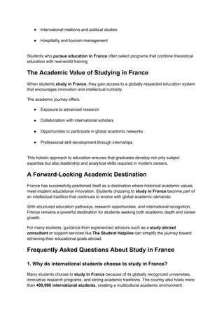 ●​ International relations and political studies​
●​ Hospitality and tourism management​
Students who pursue education in France often select programs that combine theoretical
education with real-world training.
The Academic Value of Studying in France
When students study in France, they gain access to a globally respected education system
that encourages innovation and intellectual curiosity.
The academic journey offers:
●​ Exposure to advanced research​
●​ Collaboration with international scholars​
●​ Opportunities to participate in global academic networks​
●​ Professional skill development through internships​
This holistic approach to education ensures that graduates develop not only subject
expertise but also leadership and analytical skills required in modern careers.
A Forward-Looking Academic Destination
France has successfully positioned itself as a destination where historical academic values
meet modern educational innovation. Students choosing to study in France become part of
an intellectual tradition that continues to evolve with global academic demands.
With structured education pathways, research opportunities, and international recognition,
France remains a powerful destination for students seeking both academic depth and career
growth.
For many students, guidance from experienced advisors such as a study abroad
consultant or support services like The Student Helpline can simplify the journey toward
achieving their educational goals abroad.
Frequently Asked Questions About Study in France
1. Why do international students choose to study in France?
Many students choose to study in France because of its globally recognized universities,
innovative research programs, and strong academic traditions. The country also hosts more
than 400,000 international students, creating a multicultural academic environment.
 