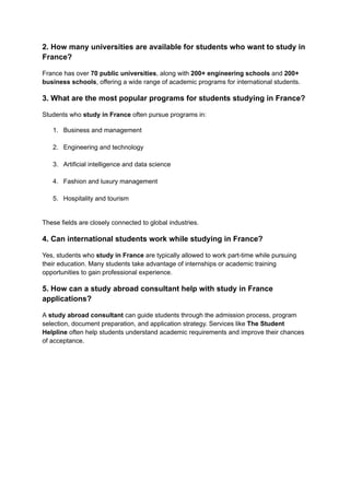 2. How many universities are available for students who want to study in
France?
France has over 70 public universities, along with 200+ engineering schools and 200+
business schools, offering a wide range of academic programs for international students.
3. What are the most popular programs for students studying in France?
Students who study in France often pursue programs in:
1.​ Business and management​
2.​ Engineering and technology​
3.​ Artificial intelligence and data science​
4.​ Fashion and luxury management​
5.​ Hospitality and tourism​
These fields are closely connected to global industries.
4. Can international students work while studying in France?
Yes, students who study in France are typically allowed to work part-time while pursuing
their education. Many students take advantage of internships or academic training
opportunities to gain professional experience.
5. How can a study abroad consultant help with study in France
applications?
A study abroad consultant can guide students through the admission process, program
selection, document preparation, and application strategy. Services like The Student
Helpline often help students understand academic requirements and improve their chances
of acceptance.
 