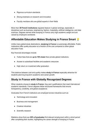 ●​ Rigorous curriculum standards​
●​ Strong emphasis on research and innovation​
●​ Faculty members who are global experts in their fields​
More than 30 French institutions regularly feature in global rankings, especially in
disciplines such as business, engineering, fashion, hospitality, artificial intelligence, and data
sciences. Degrees earned while studying in France carry high academic weight and are
valued by employers worldwide.
Affordable Education Makes Studying in France Smart 💡
Unlike many global study destinations, studying in France is surprisingly affordable. Public
institutions offer quality education at a fraction of the cost compared to other global
education hubs.
Key financial advantages include:
●​ Tuition fees that are up to 70% lower than private global institutions​
●​ Access to subsidized facilities and academic resources​
●​ High return on investment after graduation​
This balance between cost and quality makes study in France especially attractive for
students planning long-term academic and career growth.
Study in France with Globally Recognized Degrees
When students choose to study in France, they earn qualifications that meet international
academic standards. French degrees follow structured frameworks that ensure
transparency, credibility, and global acceptance.
Graduates from French institutions are employed across industries such as:
●​ Technology and innovation​
●​ Business and management​
●​ Creative industries​
●​ Scientific research​
Statistics show that over 85% of graduates find relevant employment within a short period
after completing their studies, highlighting the career strength of studying in France.
 