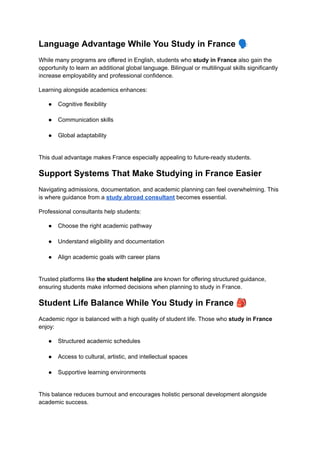 Language Advantage While You Study in France 🗣️
While many programs are offered in English, students who study in France also gain the
opportunity to learn an additional global language. Bilingual or multilingual skills significantly
increase employability and professional confidence.
Learning alongside academics enhances:
●​ Cognitive flexibility​
●​ Communication skills​
●​ Global adaptability​
This dual advantage makes France especially appealing to future-ready students.
Support Systems That Make Studying in France Easier
Navigating admissions, documentation, and academic planning can feel overwhelming. This
is where guidance from a study abroad consultant becomes essential.
Professional consultants help students:
●​ Choose the right academic pathway​
●​ Understand eligibility and documentation​
●​ Align academic goals with career plans​
Trusted platforms like the student helpline are known for offering structured guidance,
ensuring students make informed decisions when planning to study in France.
Student Life Balance While You Study in France 🎒
Academic rigor is balanced with a high quality of student life. Those who study in France
enjoy:
●​ Structured academic schedules​
●​ Access to cultural, artistic, and intellectual spaces​
●​ Supportive learning environments​
This balance reduces burnout and encourages holistic personal development alongside
academic success.
 