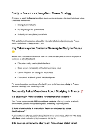 Study in France as a Long-Term Career Strategy
Choosing to study in France is not just about earning a degree—it’s about building a future.
Graduates benefit from:
●​ Strong alumni networks​
●​ Industry-recognized qualifications​
●​ Skills aligned with global job markets​
With global industries seeking adaptable, internationally trained professionals, France
positions students for long-term success.
Key Takeaways for Students Planning to Study in France
🌟
Rather than a traditional conclusion, here’s a future-focused perspective on why France
continues to attract top talent:
●​ Education quality meets global standards​
●​ Costs remain manageable without compromising value​
●​ Career outcomes are strong and measurable​
●​ Cultural and academic growth happen together​
For students seeking excellence, affordability, and global exposure, study in France
remains a strategic and rewarding choice.
Frequently Asked Questions About Studying in France ❓
1.Is studying in France suitable for international students?
Yes. France hosts over 400,000 international students, offering inclusive academic
environments, globally recognized degrees, and strong support systems.
2.How affordable is it to study in France compared to other
destinations?
Public institutions offer education at significantly lower tuition rates, often 60–70% more
affordable, while maintaining high academic standards.
3.Do degrees earned while studying in France have global value?
 