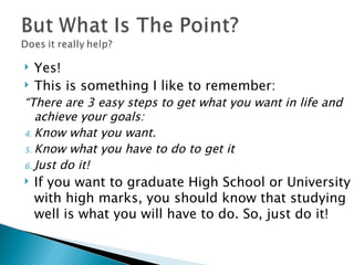 Yes! This is something I like to remember: “ There are 3 easy steps to get what you want in life and achieve your goals: Know what you want. Know what you have to do to get it Just do it! If you want to graduate High School or University with high marks, you should know that studying well is what you will have to do. So, just do it! 
