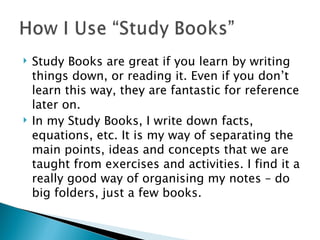 Study Books are great if you learn by writing things down, or reading it. Even if you don’t learn this way, they are fantastic for reference later on. In my Study Books, I write down facts, equations, etc. It is my way of separating the main points, ideas and concepts that we are taught from exercises and activities. I find it a really good way of organising my notes – do big folders, just a few books. 
