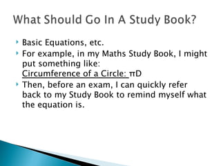 Basic Equations, etc. For example, in my Maths Study Book, I might put something like: Circumference of a Circle:  π D Then, before an exam, I can quickly refer back to my Study Book to remind myself what the equation is. 
