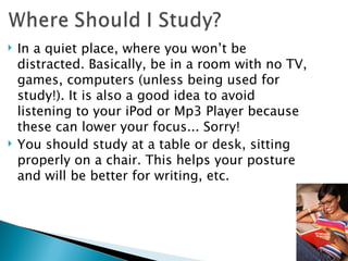 In a quiet place, where you won’t be distracted. Basically, be in a room with no TV, games, computers (unless being used for study!). It is also a good idea to avoid listening to your iPod or Mp3 Player because these can lower your focus... Sorry! You should study at a table or desk, sitting properly on a chair. This helps your posture and will be better for writing, etc. 