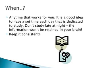 Anytime that works for you. It is a good idea to have a set time each day that is dedicated to study. Don’t study late at night – the information won’t be retained in your brain! Keep it consistent! 