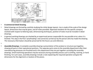 • A commercial detail drawing.
• Detail drawings are formed by carefully studying the initial design layouts. Use is made of the scale of the design
layout, dimensions that may be given, and all notes provided. Approved standarts for the specific company
involved with respect to lettering style, dimensioning techniques, position of notes must be included in detail
drawings.
• In general working drawings are checked by an experinced person responsible for any possible error, when it is
finished. This step is the final "proofreading" and cannot be carried out by the person who has made the drawing.
The necessary information should be preserved for the future use and reference.
•
• Assembly Drawings : A complete assembly drawing is presentation of the product or structure put together,
showing all parts in their operational positions. The seperate parts come to the assembly department after their
manufacturing processes are finssihed and in this department they are put together according the assembly
drawings. Small machining operations may be necessary during assembly process such as drilling, reaming, or hand
finishing. For such cases, assembly drawings include a note explaining the required operation and give the
dimensions for the alignment or location of the pieces.
 