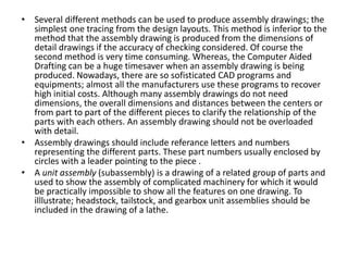 • Several different methods can be used to produce assembly drawings; the
simplest one tracing from the design layouts. This method is inferior to the
method that the assembly drawing is produced from the dimensions of
detail drawings if the accuracy of checking considered. Of course the
second method is very time consuming. Whereas, the Computer Aided
Drafting can be a huge timesaver when an assembly drawing is being
produced. Nowadays, there are so sofisticated CAD programs and
equipments; almost all the manufacturers use these programs to recover
high initial costs. Although many assembly drawings do not need
dimensions, the overall dimensions and distances between the centers or
from part to part of the different pieces to clarify the relationship of the
parts with each others. An assembly drawing should not be overloaded
with detail.
• Assembly drawings should include referance letters and numbers
representing the different parts. These part numbers usually enclosed by
circles with a leader pointing to the piece .
• A unit assembly (subassembly) is a drawing of a related group of parts and
used to show the assembly of complicated machinery for which it would
be practically impossible to show all the features on one drawing. To
illlustrate; headstock, tailstock, and gearbox unit assemblies should be
included in the drawing of a lathe.
 
