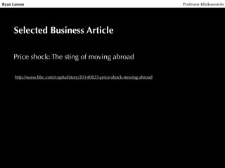Ryan Larson Professor Klinkowstein 
Selected Business Article 
Price shock: The sting of moving abroad 
http://www.bbc.com/capital/story/20140825-price-shock-moving-abroad 
 