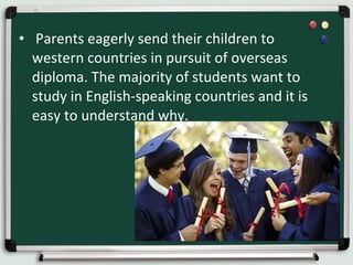 • Parents eagerly send their children to
western countries in pursuit of overseas
diploma. The majority of students want to
study in English-speaking countries and it is
easy to understand why.