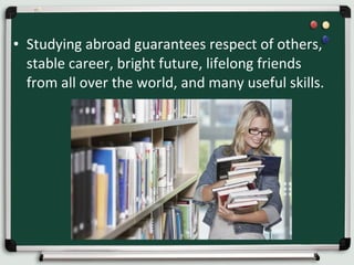 • Studying abroad guarantees respect of others,
stable career, bright future, lifelong friends
from all over the world, and many useful skills.