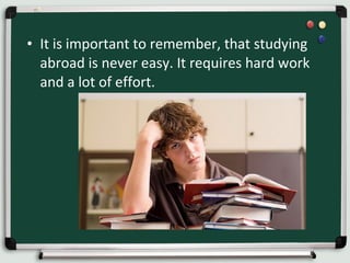 • It is important to remember, that studying
abroad is never easy. It requires hard work
and a lot of effort.