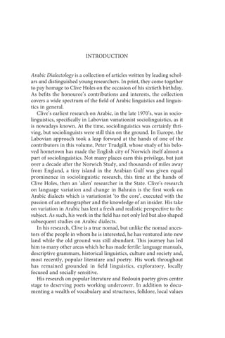 introduction                               ix



                          INTRODUCTION


Arabic Dialectology is a collection of articles written by leading schol-
ars and distinguished young researchers. In print, they come together
to pay homage to Clive Holes on the occasion of his sixtieth birthday.
As befits the honouree’s contributions and interests, the collection
covers a wide spectrum of the field of Arabic linguistics and linguis-
tics in general.
   Clive’s earliest research on Arabic, in the late 1970’s, was in socio-
linguistics, specifically in Labovian variationist sociolinguistics, as it
is nowadays known. At the time, sociolinguistics was certainly thri-
ving, but sociolinguists were still thin on the ground. In Europe, the
Labovian approach took a leap forward at the hands of one of the
contributors in this volume, Peter Trudgill, whose study of his belo-
ved hometown has made the English city of Norwich itself almost a
part of sociolinguistics. Not many places earn this privilege, but just
over a decade after the Norwich Study, and thousands of miles away
from England, a tiny island in the Arabian Gulf was given equal
prominence in sociolinguistic research, this time at the hands of
Clive Holes, then an ‘alien’ researcher in the State. Clive’s research
on language variation and change in Bahrain is the first work on
Arabic dialects which is variationist ‘to the core’, executed with the
passion of an ethnographer and the knowledge of an insider. His take
on variation in Arabic has lent a fresh and realistic perspective to the
subject. As such, his work in the field has not only led but also shaped
subsequent studies on Arabic dialects.
   In his research, Clive is a true nomad, but unlike the nomad ances-
tors of the people in whom he is interested, he has ventured into new
land while the old ground was still abundant. This journey has led
him to many other areas which he has made fertile: language manuals,
descriptive grammars, historical linguistics, culture and society and,
most recently, popular literature and poetry. His work throughout
has remained grounded in field linguistics, exploratory, locally
focused and socially sensitive.
   His research on popular literature and Bedouin poetry gives centre
stage to deserving poets working undercover. In addition to docu-
menting a wealth of vocabulary and structures, folklore, local values
 