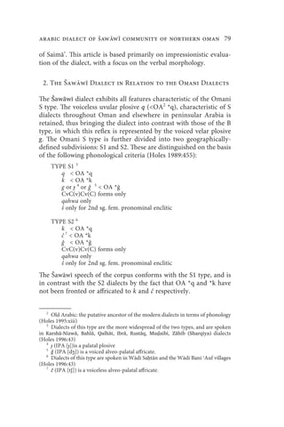 arabic dialect of Šaww community of northern oman 79

of Saimā’. This article is based primarily on impressionistic evalua-
tion of the dialect, with a focus on the verbal morphology.

 2. The Šaww Dialect in Relation to the Omani Dialects

The Šawāwī dialect exhibits all features characteristic of the Omani
S type. The voiceless uvular plosive q (OA2 *q), characteristic of S
dialects throughout Oman and elsewhere in peninsular Arabia is
retained, thus bringing the dialect into contrast with those of the B
type, in which this reflex is represented by the voiced velar plosive
g. The Omani S type is further divided into two geographically-
defined subdivisions: S1 and S2. These are distinguished on the basis
of the following phonological criteria (Holes 1989:455):
     TYPE S1 3
        q  OA *q
        k  OA *k
        g or ɟ 4 or 5  OA *
        CvC(v)Cv(C) forms only
        qahwa only
        š only for 2nd sg. fem. pronominal enclitic

     TYPE S2 6
        k  OA *q
        č 7  OA *k
             OA *
        CvC(v)Cv(C) forms only
        qahwa only
        š only for 2nd sg. fem. pronominal enclitic
The Šawāwī speech of the corpus conforms with the S1 type, and is
in contrast with the S2 dialects by the fact that OA *q and *k have
not been fronted or affricated to k and č respectively.


   2
     Old Arabic: the putative ancestor of the modern dialects in terms of phonology
(Holes 1995:xiii)
   3
     Dialects of this type are the more widespread of the two types, and are spoken
in Karshā-Nizwā, Bahlā, Qalhāt, Ibrā, Rustāq, Muḍaibi, Zāhib (Sharqīya) dialects
(Holes 1996:43)
   4
     ɟ (IPA [ɟ])is a palatal plosive
   5
     ǧ (IPA [dʒ]) is a voiced alveo-palatal affricate.
   6
     Dialects of this type are spoken in Wādi Saḥtān and the Wādi Bani ʿAuf villages
(Holes 1996:43)
   7
     č (IPA [tʃ]) is a voiceless alveo-palatal affricate.
 