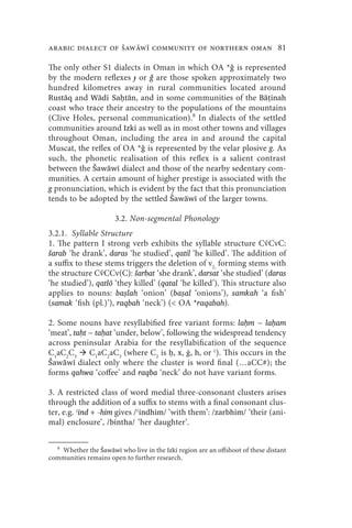 arabic dialect of Šaww community of northern oman 81

The only other S1 dialects in Oman in which OA *ǧ is represented
by the modern reflexes ɟ or ǧ are those spoken approximately two
hundred kilometres away in rural communities located around
Rustāq and Wādi Saḥtān, and in some communities of the Bāṭinah
coast who trace their ancestry to the populations of the mountains
(Clive Holes, personal communication).8 In dialects of the settled
communities around Izki as well as in most other towns and villages
throughout Oman, including the area in and around the capital
Muscat, the reflex of OA *ǧ is represented by the velar plosive g. As
such, the phonetic realisation of this reflex is a salient contrast
between the Šawāwī dialect and those of the nearby sedentary com-
munities. A certain amount of higher prestige is associated with the
g pronunciation, which is evident by the fact that this pronunciation
tends to be adopted by the settled Šawāwī of the larger towns.

                      3.2. Non-segmental Phonology
3.2.1. Syllable Structure
1. The pattern I strong verb exhibits the syllable structure Cv́CvC:
šarab ‘he drank’, daras ‘he studied’, qatil ‘he killed’. The addition of
a suffix to these stems triggers the deletion of v2, forming stems with
the structure Cv́CCv(C): šarbat ‘she drank’, darsat ‘she studied’ (daras
‘he studied’), qatlō ‘they killed’ (qatal ‘he killed’). This structure also
applies to nouns: baṣlah ‘onion’ (baṣal ‘onions’), samkah ‘a fish’
(samak ‘fish (pl.)’), raqbah ‘neck’) ( OA *raqabah).

2. Some nouns have resyllabified free variant forms: laḥm ~ laḥam
‘meat’, taḥt ~ taḥat ‘under, below’, following the widespread tendency
across peninsular Arabia for the resyllabification of the sequence
C1aC2C3 C1aC2aC3 (where C2 is ḥ, x, ġ, h, or ʿ). This occurs in the
Šawāwī dialect only where the cluster is word final (…aCC#); the
forms qahwa ‘coffee’ and raqba ‘neck’ do not have variant forms.

3. A restricted class of word medial three-consonant clusters arises
through the addition of a suffix to stems with a final consonant clus-
ter, e.g. ʿind + -him gives /ʿindhim/ ‘with them’: /zarbhim/ ‘their (ani-
mal) enclosure’, /bintha/ ‘her daughter’.

   8
   Whether the Šawāwī who live in the Izki region are an offshoot of these distant
communities remains open to further research.
 