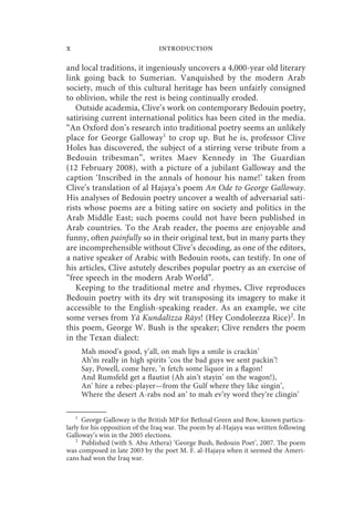 x                               introduction

and local traditions, it ingeniously uncovers a 4,000-year old literary
link going back to Sumerian. Vanquished by the modern Arab
society, much of this cultural heritage has been unfairly consigned
to oblivion, while the rest is being continually eroded.
   Outside academia, Clive’s work on contemporary Bedouin poetry,
satirising current international politics has been cited in the media.
“An Oxford don’s research into traditional poetry seems an unlikely
place for George Galloway1 to crop up. But he is, professor Clive
Holes has discovered, the subject of a stirring verse tribute from a
Bedouin tribesman”, writes Maev Kennedy in The Guardian
(12 February 2008), with a picture of a jubilant Galloway and the
caption ‘Inscribed in the annals of honour his name!’ taken from
Clive’s translation of al Hajaya’s poem An Ode to George Galloway.
His analyses of Bedouin poetry uncover a wealth of adversarial sati-
rists whose poems are a biting satire on society and politics in the
Arab Middle East; such poems could not have been published in
Arab countries. To the Arab reader, the poems are enjoyable and
funny, often painfully so in their original text, but in many parts they
are incomprehensible without Clive’s decoding, as one of the editors,
a native speaker of Arabic with Bedouin roots, can testify. In one of
his articles, Clive astutely describes popular poetry as an exercise of
“free speech in the modern Arab World”.
   Keeping to the traditional metre and rhymes, Clive reproduces
Bedouin poetry with its dry wit transposing its imagery to make it
accessible to the English-speaking reader. As an example, we cite
some verses from Yā Kundalīzza Rāys! (Hey Condoleezza Rice)2. In
this poem, George W. Bush is the speaker; Clive renders the poem
in the Texan dialect:
     Mah mood’s good, y’all, on mah lips a smile is crackin’
     Ah’m really in high spirits ’cos the bad guys we sent packin’!
     Say, Powell, come here, ’n fetch some liquor in a flagon!
     And Rumsfeld get a flautist (Ah ain’t stayin’ on the wagon!),
     An’ hire a rebec-player—from the Gulf where they like singin’,
     Where the desert A-rabs nod an’ to mah ev’ry word they’re clingin’

    1
      George Galloway is the British MP for Bethnal Green and Bow, known particu-
larly for his opposition of the Iraq war. The poem by al-Hajaya was written following
Galloway’s win in the 2005 elections.
    2
      Published (with S. Abu Athera) ‘George Bush, Bedouin Poet’, 2007. The poem
was composed in late 2003 by the poet M. F. al-Hajaya when it seemed the Ameri-
cans had won the Iraq war.
 
