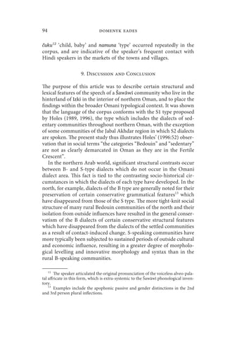94                              domenyk eades

čuku12 ‘child, baby’ and namuna ‘type’ occurred repeatedly in the
corpus, and are indicative of the speaker’s frequent contact with
Hindi speakers in the markets of the towns and villages.

                     9. Discussion and Conclusion

The purpose of this article was to describe certain structural and
lexical features of the speech of a Šawāwī community who live in the
hinterland of Izki in the interior of northern Oman, and to place the
findings within the broader Omani typological context. It was shown
that the language of the corpus conforms with the S1 type proposed
by Holes (1989, 1996), the type which includes the dialects of sed-
entary communities throughout northern Oman, with the exception
of some communities of the Jabal Akhdar region in which S2 dialects
are spoken. The present study thus illustrates Holes’ (1996:52) obser-
vation that in social terms “the categories “Bedouin” and “sedentary”
are not as clearly demarcated in Oman as they are in the Fertile
Crescent”.
   In the northern Arab world, significant structural contrasts occur
between B- and S-type dialects which do not occur in the Omani
dialect area. This fact is tied to the contrasting socio-historical cir-
cumstances in which the dialects of each type have developed. In the
north, for example, dialects of the B type are generally noted for their
preservation of certain conservative grammatical features13 which
have disappeared from those of the S type. The more tight-knit social
structure of many rural Bedouin communities of the north and their
isolation from outside influences have resulted in the general conser-
vatism of the B dialects of certain conservative structural features
which have disappeared from the dialects of the settled communities
as a result of contact-induced change. S-speaking communities have
more typically been subjected to sustained periods of outside cultural
and economic influence, resulting in a greater degree of morpholo-
gical levelling and innovative morphology and syntax than in the
rural B-speaking communities.

    12
       The speaker articulated the original pronunciation of the voiceless alveo-pala-
tal affricate in this form, which is extra-systemic to the Šawāwī phonological inven-
tory.
    13
       Examples include the apophonic passive and gender distinctions in the 2nd
and 3rd person plural inflections.
 