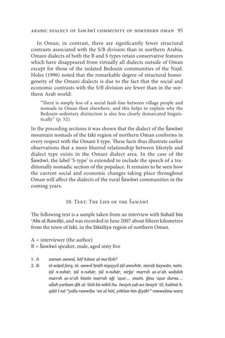 arabic dialect of Šaww community of northern oman 95

  In Oman, in contrast, there are significantly fewer structural
contrasts associated with the S/B division than in northern Arabia.
Omani dialects of both the B and S types retain conservative features
which have disappeared from virtually all dialects outside of Oman
except for those of the isolated Bedouin communities of the Najd.
Holes (1996) noted that the remarkable degree of structural homo-
geneity of the Omani dialects is due to the fact that the social and
economic contrasts with the S/B division are fewer than in the nor-
thern Arab world:
        “There is simply less of a social fault-line between village people and
        nomads in Oman than elsewhere, and this helps to explain why the
        Bedouin-sedentary distinction is also less clearly demarcated linguis-
        tically” (p. 52).
In the preceding sections it was shown that the dialect of the Šawāwī
mountain nomads of the Izki region of northern Oman conforms in
every respect with the Omani S type. These facts thus illustrate earlier
observations that a more blurred relationship between lifestyle and
dialect type exists in the Omani dialect area. In the case of the
Šawāwī, the label ‘S-type’ is extended to include the speech of a tra-
ditionally nomadic section of the populace. It remains to be seen how
the current social and economic changes taking place throughout
Oman will affect the dialects of the rural Šawāwī communities in the
coming years.

                     10. Text: The Life of the Šaww

The following text is a sample taken from an interview with Suhail bin
ʿAbs al-Rawāḥi, and was recorded in June 2007 about fifteen kilometres
from the town of Izki, in the Dāxilīya region of northern Oman.

A = interviewer (the author)
B = Šawāwī speaker, male, aged sixty five

1. A        zaman awwal, kēf kānat al-maʿīšəh?
2. B:       tō wāɟid farq, tō. awwəl ḥnūh niqayyil ṭūl annəhār, nisraḥ ḥaywān, nzēn.
            ṭūl n-nəhār, ṭūl n-nəhār, ṭūl n-nəhār, nirǧaʿ marrəh as-siʿah waḥdəh
            marrəh as-siʿah hintīn marrah nǧī ʿaṣur… ənzēn. ǧīna ʿaṣur durna…
            allah yarḥam ḏīk al-ʿīšəh bū nōkil-ha. šwayit ṣuḥ wə šwayit ʿēš, kalēnā-h.
            qālō l-nā “yalla rawwiḥu ʿan al-hōš, yōklan-hin ḏiyāb!” rawwaḥna wara
 