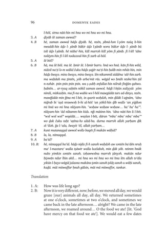 96                             domenyk eades

         l-hōš, sirna nāti-hin mi hna wə mi hna wə mi hna.
3. A     ḏiyāb šē zaman awwal?
4. B     hē, zaman awwal hāḏə ḏiyāb. hē, nzēn, ɟibnā-hən l-yōm nsūq b-hin
         nwaddī-hin āḏə l- ɟānib bākir āḏə l-ɟānib wəra bākər āḏə l- ɟānib bū
         təlī āḏə l-ɟānib. hē nitbaʿ-hin, kill marrəh kill yōm fi ɟānib. fi l-lēl ʿidne
         nəlāym-hin fi l-lēl nədaxxal-hin fi zarb al-hōš.
5. A     šē bōš?
6. B     hā, ma šē bōš. ma šē. ḥmir šē. l-ḥmir barrə. hnā wə hnā. kān fī-hin wild,
         nidxil naʿṭi lə-m wālid čuku hāḏə ṣaġēr naʿṭi-hin ḥalīb min mhāt-hin, min
         hāḏə šwayə. minə šwayə, minə šwayə. lēn nikammil siddēna ʿalē-hin zarb.
         ma waḥdah ma ṯintēn, yōb arbaʿmīt rās. wāgid wə ḥnūh ntəbaʿhin ṭūl
         n-nəhār. ṯnīn ṯnīn ṯnīn ṯnīn. wa ṣ-ṣubḥ ǝnfallat-hin nišrab finǧān qahwə.
         ḥabtēn… ar-ryuq saḥtēn nōkil zaman awwəl. hāḏi l-bṭūn xaliyyāt yōm
         nimši, mitkasḥīn. ma fī-na wable wə l-hōš mawgūdāt tars ad-dinyə, nzēn.
         mawǧūdāt min ǧīna mi l-bēt, in qasrit wəḥdəh, min ḏilāk l-aġnām, ʿidnə
         niḏ̣rab bi ʿaṣā nrawwəḥ b-hi al-hōš ʿan yōkil-hin ḏīb wallə ʿan yiġibən
         mi hnā wə mi hna nlāyam-hin. “wəḥaw wəḥaw wəḥaw… ha’ ha’ ha’”.
         nlāyam-hin ʿād niltamm-hin kids. nǧi mātinn-hin. ʿidnə nāti-hin li l-bēt.
         “wəš wəš wəš” waɟidāt…. waṣlan l-bēt, dāran “mba’ mba’ mba’ mba’”
         wə ḏak čuku taḥt ʿaṭēna-hə ulād-ha. durna marrəh alləh yarḥam ḏīk
         ǝl-ʿīšəh. ǧa l-ʿaša, šwayit ʿēš, allah yarḥam…
7. A     kunt mutanaqqal awwəl wəllə baqēt fi makān wāḥid?
8. B     la, la, nitnaqqal.
9. A     baʿīd?
10. B:   hē, nitnaqqal baʿīd. hāḏə niɟlis fi-h sanəh waḥdəh aw səntēn baʿdēn nruḥ
         maʿ l-maxtaraʿ walla tṣāwīr walla luxšabəh, min ḏāk ṣōb. ntimm hnāk
         nubə yimkin səntēn sanəh. təḥawwəlna marrəh ṯānyəh. makān ndur
         ḥiywān ndur lhin akil… mi hna wə mi hna wə mi hna lēn allah təʿāla
         yikūn l-ḥayə wāgid jalasna makānə ṯənin sanəh ṯəlāṯ sanəh u wāḥi sanəh,
         kaḏā. māi mitwaffar ḥnuh gālsin, māi mā mitwaffər, tankar.

Translation

1. A:    How was life long ago?
2. B:    Now it is very different, now; before, we moved all day, we would
         graze [our] animals all day, all day. We returned sometimes
         at one o’clock, sometimes at two o’clock, and sometimes we
         came back in the late afternoon… alright? We came in the late
         afternoon, we roamed around… O the food we ate! [lit. ‘God
         have mercy on that food we ate’]. We would eat a few dates
 