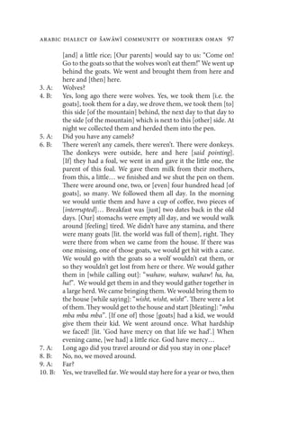 arabic dialect of Šaww community of northern oman 97

         [and] a little rice; [Our parents] would say to us: “Come on!
         Go to the goats so that the wolves won’t eat them!” We went up
         behind the goats. We went and brought them from here and
         here and [then] here.
3. A:    Wolves?
4. B:    Yes, long ago there were wolves. Yes, we took them [i.e. the
         goats], took them for a day, we drove them, we took them [to]
         this side [of the mountain] behind, the next day to that day to
         the side [of the mountain] which is next to this [other] side. At
         night we collected them and herded them into the pen.
5. A:    Did you have any camels?
6. B:    There weren’t any camels, there weren’t. There were donkeys.
         The donkeys were outside, here and here [said pointing].
         [If] they had a foal, we went in and gave it the little one, the
         parent of this foal. We gave them milk from their mothers,
         from this, a little… we finished and we shut the pen on them.
         There were around one, two, or [even] four hundred head [of
         goats], so many. We followed them all day. In the morning
         we would untie them and have a cup of coffee, two pieces of
         [interrupted]… Breakfast was [just] two dates back in the old
         days. [Our] stomachs were empty all day, and we would walk
         around [feeling] tired. We didn’t have any stamina, and there
         were many goats [lit. the world was full of them], right. They
         were there from when we came from the house. If there was
         one missing, one of those goats, we would get hit with a cane.
         We would go with the goats so a wolf wouldn’t eat them, or
         so they wouldn’t get lost from here or there. We would gather
         them in [while calling out]: “wahaw, wahaw, wahaw! ha, ha,
         ha!”. We would get them in and they would gather together in
         a large herd. We came bringing them. We would bring them to
         the house [while saying]: “wisht, wisht, wisht”. There were a lot
         of them. They would get to the house and start [bleating]: “mba
         mba mba mba”. [If one of] those [goats] had a kid, we would
         give them their kid. We went around once. What hardship
         we faced! [lit. ‘God have mercy on that life we had’.] When
         evening came, [we had] a little rice. God have mercy…
7. A:    Long ago did you travel around or did you stay in one place?
8. B:    No, no, we moved around.
9. A:    Far?
10. B:   Yes, we travelled far. We would stay here for a year or two, then
 