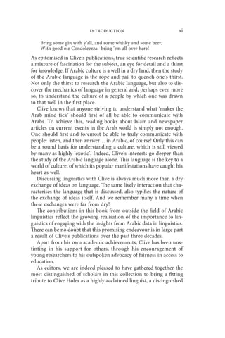 introduction                               xi

    Bring some gin with y’all, and some whisky and some beer,
    With good ole Condoleezza: bring ’em all over here!
As epitomised in Clive’s publications, true scientific research reflects
a mixture of fascination for the subject, an eye for detail and a thirst
for knowledge. If Arabic culture is a well in a dry land, then the study
of the Arabic language is the rope and pail to quench one’s thirst.
Not only the thirst to research the Arabic language, but also to dis-
cover the mechanics of language in general and, perhaps even more
so, to understand the culture of a people by which one was drawn
to that well in the first place.
   Clive knows that anyone striving to understand what ‘makes the
Arab mind tick’ should first of all be able to communicate with
Arabs. To achieve this, reading books about Islam and newspaper
articles on current events in the Arab world is simply not enough.
One should first and foremost be able to truly communicate with
people: listen, and then answer… in Arabic, of course! Only this can
be a sound basis for understanding a culture, which is still viewed
by many as highly ‘exotic’. Indeed, Clive’s interests go deeper than
the study of the Arabic language alone. This language is the key to a
world of culture, of which its popular manifestations have caught his
heart as well.
   Discussing linguistics with Clive is always much more than a dry
exchange of ideas on language. The same lively interaction that cha-
racterises the language that is discussed, also typifies the nature of
the exchange of ideas itself. And we remember many a time when
these exchanges were far from dry!
   The contributions in this book from outside the field of Arabic
linguistics reflect the growing realisation of the importance to lin-
guistics of engaging with the insights from Arabic data in linguistics.
There can be no doubt that this promising endeavour is in large part
a result of Clive’s publications over the past three decades.
   Apart from his own academic achievements, Clive has been uns-
tinting in his support for others, through his encouragement of
young researchers to his outspoken advocacy of fairness in access to
education.
   As editors, we are indeed pleased to have gathered together the
most distinguished of scholars in this collection to bring a fitting
tribute to Clive Holes as a highly acclaimed linguist, a distinguished
 