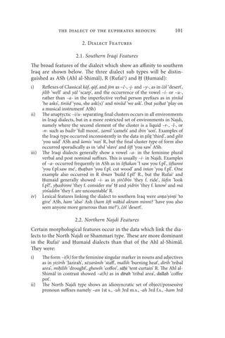 the dialect of the euphrates bedouin                              101

                             2. Dialect Features

                          2.1. Southern Iraqi Features
The broad features of the dialect which show an affinity to southern
Iraq are shown below. The three dialect sub types will be distin-
guished as ASh (Ahl al-Shimāl), R (Rufaiʿ) and Ḥ (Ḥumaid):
i)     Reflexes of Classical kāf, qāf, and jīm as –č-, -j- and –y-, as in čōl ‘desert’,
       jilīb ‘well’ and yāl ‘scarp’, and the occurrence of the vowel –i- or –u-,
       rather than –a- in the imperfective verbal person prefixes as in yinšid
       ‘he asks’, tinšid ‘you, she ask(s)’ and ninšid ‘we ask’. (but yašḥat ‘play on
       a musical instrument’ ASh)
ii)    The anaptyctic –i/u- separating final clusters occurs in all environments
       in Iraqi dialects, but in a more restricted set of environments in Najdi,
       namely where the second element of the cluster is a liquid –r-, -l-, or
       -n- such as badir ‘full moon’, zamil ‘camels’ and ibin ‘son’. Examples of
       the Iraqi type occurred inconsistently in the data in ṯiliṯ ‘third’, and gilit
       ‘you said’ ASh and šamis ‘sun’ R, but the final cluster type of form also
       occurred sporadically as in ʿabd ‘slave’ and šift ‘you saw’ ASh.
iii)   The Iraqi dialects generally show a vowel –a- in the feminine plural
       verbal and post nominal suffixes. This is usually –i- in Najdi. Examples
       of –a- occurred frequently in ASh as in šiftakan ‘I saw you f.pl’, šiftanni
       ‘you f.pl.saw me’, tḥaṭban ‘you f.pl. cut wood’ and intan ‘you f.pl’. One
       example also occurred in R ibnan ‘build f.pl!’ R., but the Rufaiʿ and
       Ḥumaid generally showed –i- as in yirčibin ‘they f. ride’, šūfin ‘look
       f.pl!’, yḥasbinni ‘they f. consider me’ Ḥ and yidrin ‘they f. know’ and mā
       yin’addin ‘they f. are uncountable’ R.
iv)    Lexical features linking the dialect to southern Iraq were anṭa/yinṭi ‘to
       give’ ASh, ham ‘also’ Ash (ham šift wāḥid akram minni? ‘have you also
       seen anyone more generous than me?’), čōl ‘desert’.

                         2.2. Northern Najdi Features
Certain morphological features occur in the data which link the dia-
lects to the North Najdi or Shammari type. These are more dominant
in the Rufaiʿ and Ḥumaid dialects than that of the Ahl al-Shimāl.
They were:
i)     The form –i(h) for the feminine singular marker in nouns and adjectives
       as in yizīrih ‘Jazirah’, xēzarānih ‘staff’, mallih ‘burning heat’, dīrih ‘tribal
       area’, miḥīlih ‘drought’, ghawih ‘coffee’, sāḥi ‘tent curtain’ R. The Ahl al-
       Shimāl in contrast showed –a(h) as in dīrah ‘tribal area’, dallah ‘coffee
       pot’.
ii)    The North Najdi type shows an idiosyncratic set of object/possessive
       pronoun suffixes namely –an 1st s., -uh 3rd m.s., -ah 3rd f.s., -ham 3rd
 