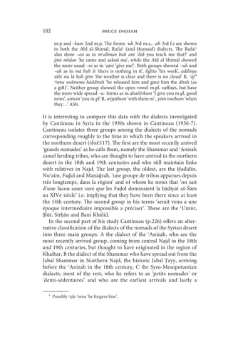 102                              bruce ingham

       m.p and –kam 2nd m.p. The forms -uh 3rd m.s., -ah 3rd f.s are shown
       in both the Ahl al-Shimāl, Rufaiʿ (and Ḥumaid) dialects. The Rufaiʿ
       also show –an as in mʿallman buh ant ‘did you teach me that?’ and
       jāni nšidan ‘he came and asked me’, while the Ahl al Shimāl showed
       the more usual –ni as in ʿaṭni ‘give me!’. Both groups showed –uh and
       –ah as in mā buh ši ‘there is nothing in it’, šiġlitu ‘his work’, addinya
       sāhi wa lā bah ġēm ‘the weather is clear and there is no cloud’ R, ʿāf 4
       ʿinnu wakrumu hāddīrah ‘he released him and gave him the dīrah (as
       a gift)’. Neither group showed the open vowel m.pl. suffixes, but have
       the more wide spread –u- forms as in abašširkum ‘I give you m.pl. good
       news’, antum ‘you m.pl’ R, wiyyāhum ‘with them m’., yōm innihum ‘when
       they…’ ASh.

It is interesting to compare this data with the dialects investigated
by Cantineau in Syria in the 1930s shown in Cantineau (1936-7).
Cantineau isolates three groups among the dialects of the nomads
corresponding roughly to the time in which the speakers arrived in
the northern desert (ibid:117). The first are the most recently arrived
‘grands nomades’ as he calls them, namely the Shammar and ʿAnizah
camel herding tribes, who are thought to have arrived in the northern
desert in the 18th and 19th centuries and who still maintain links
with relatives in Najd. The last group, the oldest, are the Ḥadīdīn,
Nuʿaim, Faḏul and Manāḏrah, ‘une groupe de tribus apparues depuis
très longtemps, dans la région’ and of whom he notes that ‘on sait
d’une facon assez sure que les Faḍol dominaient la bādiyat aš-Šām
au XIVe siècle’ i.e. implying that they have been there since at least
the 14th century. The second group in his terms ‘serait venu a une
époque intermédiaire impossible a préciser’. These are the ʿUmūr,
Ṣlūt, Sirḥān and Bani Khālid.
   In the second part of his study Cantineau (p.226) offers an alter-
native classification of the dialects of the nomads of the Syrian desert
into three main groups: A the dialect of the ʿAnizah, who are the
most recently arrived group, coming from central Najd in the 18th
and 19th centuries, but thought to have originated in the region of
Khaibar, B the dialect of the Shammar who have spread out from the
Jabal Shammar in Northern Najd, the historic Jabal Ṭayy, arriving
before the ʿAnizah in the 18th century, C the Syro-Mesopotamian
dialects, most of the rest, who he refers to as ‘petits nomades’ or
‘demi-sédentaires’ and who are the earliest arrivals and lastly a

  4
      Possibly ʿafa ʿinnu ‘he forgave him’.
 