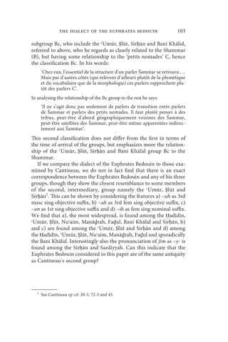 the dialect of the euphrates bedouin                      103

subgroup Bc, who include the ʿUmūr, Ṣlūt, Sirḥān and Bani Khālid,
referred to above, who he regards as clearly related to the Shammar
(B), but having some relationship to the ‘petits nomades’ C, hence
the classification Bc. In his words:
       ‘Chez eux, l’essentiel de la structure d’un parler Šammar se retrouve….
       Mais par d’autres côtés (qui relèvent d’ailleurs plutôt de la phonétique
       et du vocabulaire que de la morphologie) ces parlers rapprochent plu-
       tôt des parlers C’.
In analysing the relationship of the Bc group to the rest he says:
       ‘Il ne s’agit donc pas seulement de parlers de transition entre parlers
       de Šammar et parlers des petits nomades. Il faut plutôt penser à des
       tribus, peut-être d’abord géographiquement voisines des Šammar,
       peut-être satellites des Šammar, peut-être même apparentées indirec-
       tement aux Šammar’.
This second classification does not differ from the first in terms of
the time of arrival of the groups, but emphasizes more the relation-
ship of the ʿUmūr, Ṣlūt, Sirḥān and Bani Khālid group Bc to the
Shammar.
   If we compare the dialect of the Euphrates Bedouin to those exa-
mined by Cantineau, we do not in fact find that there is an exact
correspondence between the Euphrates Bedouin and any of his three
groups, though they show the closest resemblance to some members
of the second, intermediary, group namely the ʿUmūr, Ṣlūt and
Sirḥān5. This can be shown by considering the features a) –uh as 3rd
masc sing objective suffix, b) –ah as 3rd fem sing objective suffix, c)
–an as 1st sing objective suffix and d) –ih as fem sing nominal suffix.
We find that a), the most widespread, is found among the Ḥadīdīn,
ʿUmūr, Ṣlūt, Nuʿaim, Manāḏrah, Faḏul, Bani Khālid and Sirḥān, b)
and c) are found among the ʿUmūr, Ṣlūt and Sirḥān and d) among
the Ḥadīdīn, ʿUmūr, Ṣlūt, Nuʿaim, Manāḏrah, Faḏul and sporadically
the Bani Khālid. Interestingly also the pronunciation of jīm as –y- is
found among the Sirḥān and Sardiyyah. Can this indicate that the
Euphrates Bedouin considered in this paper are of the same antiquity
as Cantineau’s second group?




   5
       See Cantineau op cit: 20-3, 72-3 and 45.
 
