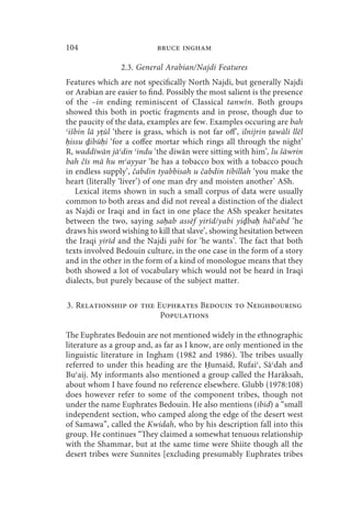 104                         bruce ingham

                 2.3. General Arabian/Najdi Features
Features which are not specifically North Najdi, but generally Najdi
or Arabian are easier to find. Possibly the most salient is the presence
of the –in ending reminiscent of Classical tanwīn. Both groups
showed this both in poetic fragments and in prose, though due to
the paucity of the data, examples are few. Examples occuring are bah
ʿišbin lā yṭūl ‘there is grass, which is not far off’, ilnijrin ṭawāli llēl
ḥissu ḏibūḥi ‘for a coffee mortar which rings all through the night’
R, waddīwān jāʿdin ʿindu ‘the diwān were sitting with him’, lu šāwrin
bah čīs mā hu mʿayyar ‘he has a tobacco box with a tobacco pouch
in endless supply’, čabdin tyabbisah u čabdin tibillah ‘you make the
heart (literally ‘liver’) of one man dry and moisten another’ ASh.
   Lexical items shown in such a small corpus of data were usually
common to both areas and did not reveal a distinction of the dialect
as Najdi or Iraqi and in fact in one place the ASh speaker hesitates
between the two, saying saḥab assēf yirīd/yabi yiḏbaḥ hālʿabd ‘he
draws his sword wishing to kill that slave’, showing hesitation between
the Iraqi yirīd and the Najdi yabi for ‘he wants’. The fact that both
texts involved Bedouin culture, in the one case in the form of a story
and in the other in the form of a kind of monologue means that they
both showed a lot of vocabulary which would not be heard in Iraqi
dialects, but purely because of the subject matter.

3. Relationship of the Euphrates Bedouin to Neighbouring
                        Populations

The Euphrates Bedouin are not mentioned widely in the ethnographic
literature as a group and, as far as I know, are only mentioned in the
linguistic literature in Ingham (1982 and 1986). The tribes usually
referred to under this heading are the Ḥumaid, Rufaiʿ, Sāʿdah and
Buʿaij. My informants also mentioned a group called the Harāksah,
about whom I have found no reference elsewhere. Glubb (1978:108)
does however refer to some of the component tribes, though not
under the name Euphrates Bedouin. He also mentions (ibid) a “small
independent section, who camped along the edge of the desert west
of Samawa”, called the Kwidah, who by his description fall into this
group. He continues “They claimed a somewhat tenuous relationship
with the Shammar, but at the same time were Shiite though all the
desert tribes were Sunnites [excluding presumably Euphrates tribes
 