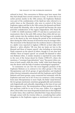 the dialect of the euphrates bedouin                   105

referred to here]. This conversion to Shiism must have meant that
they had already been several centuries in Iraq”. It seems that in an
earlier period, mainly in the 18th century, the Euphrates Bedouin
were part of the confederation of the Qashʿam (also referred to in
earlier times as the Ghaziyah), who were in control of the lower
Euphrates region and that in the 19th century the Ḥumaid and Rufaiʿ
had joined the Muntafiq, who in that period had become the most
powerful confederation of the region (Oppenheim 1952 Band III,
1-2:408-13). Glubb mentions (1960: 273 and also in a personal com-
munication), that in the early 20th century these tribes did not nor-
mally venture into the southern desert, but had begun to nomadize
out in the desert to the west during the period of his involvement
there during the 1920s, because of movement away by stronger tribes.
The movement of the Ḥumaid into the southern desert is referred to
in a Ḏafīri verse reported in Ingham (1986:43) yā ḥeif rāḥat dīriti
liḥmeid u ʿafnīn alkalām ‘Oh woe that my lands are lost to the
Ḥumaid and those of impure speech’, also including an interesting
Najdi comment on the speech of others, though it is not clear here
whether ‘those of impure speech’ are actually the Ḥumaid or other
non-Bedouin tribes. A similar situation is reported for some tribes
in the west of the Syrian desert by Chatty (1990:127), where she
mentions a “crossing of specializations” since “the poorer tribes con-
tinue to herd camels, while the richer ‘noble’ tribes herd sheep deep
into the desert with the help of modern technological equipment”.
   To summarize we can view the socio-linguistic position of the
Euphrates Bedouin as in contrast to two other groups i) The truly
Mesopotamian and shiʿah groups of agriculturalists and shepherd
tribes (šāwiya) intimately connected with the Euphrates and ii) Najdi
Bedouin and Sunni groups, some connected less intimately with the
Euphrates and some not at all. If one is to construct a cline running
from more Mesopotamian to more Najdi, the Rufaiʿ stand between
the two groups mentioned, sometimes geographically and sometimes
only linguistically and culturally, depending on the time of year and
their migratory cycle. The interpretation of their position in the dia-
lect spectrum could be in one of two ways. Either, if as suggested
above, these tribes were more frequently located close to the Euphrates
in earlier times, they could have absorbed their Iraqi characteristics
through contact with the riverine tribes or, considering their earlier
emigration to the Euphrates region as mentioned in the sources as
 