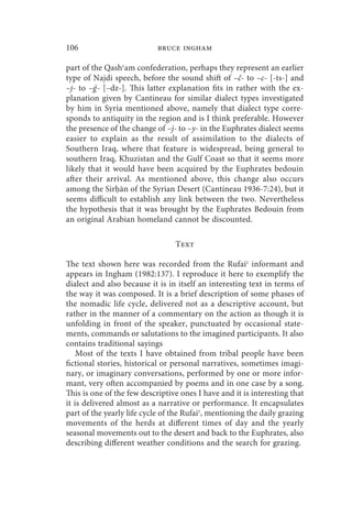 106                         bruce ingham

part of the Qashʿam confederation, perhaps they represent an earlier
type of Najdi speech, before the sound shift of –č- to –c- [-ts-] and
–j- to –g - [–dz-]. This latter explanation fits in rather with the ex-
         ´
planation given by Cantineau for similar dialect types investigated
by him in Syria mentioned above, namely that dialect type corre-
sponds to antiquity in the region and is I think preferable. However
the presence of the change of –j- to –y- in the Euphrates dialect seems
easier to explain as the result of assimilation to the dialects of
Southern Iraq, where that feature is widespread, being general to
southern Iraq, Khuzistan and the Gulf Coast so that it seems more
likely that it would have been acquired by the Euphrates bedouin
after their arrival. As mentioned above, this change also occurs
among the Sir ān of the Syrian Desert (Cantineau 1936-7:24), but it
seems difficult to establish any link between the two. Nevertheless
the hypothesis that it was brought by the Euphrates Bedouin from
an original Arabian homeland cannot be discounted.

                                 Text

The text shown here was recorded from the Rufaiʿ informant and
appears in Ingham (1982:137). I reproduce it here to exemplify the
dialect and also because it is in itself an interesting text in terms of
the way it was composed. It is a brief description of some phases of
the nomadic life cycle, delivered not as a descriptive account, but
rather in the manner of a commentary on the action as though it is
unfolding in front of the speaker, punctuated by occasional state-
ments, commands or salutations to the imagined participants. It also
contains traditional sayings
    Most of the texts I have obtained from tribal people have been
fictional stories, historical or personal narratives, sometimes imagi-
nary, or imaginary conversations, performed by one or more infor-
mant, very often accompanied by poems and in one case by a song.
This is one of the few descriptive ones I have and it is interesting that
it is delivered almost as a narrative or performance. It encapsulates
part of the yearly life cycle of the Rufaiʿ, mentioning the daily grazing
movements of the herds at different times of day and the yearly
seasonal movements out to the desert and back to the Euphrates, also
describing different weather conditions and the search for grazing.
 