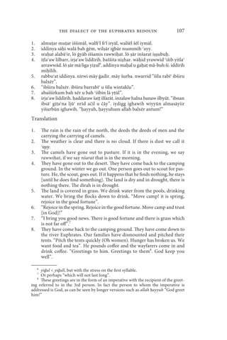the dialect of the euphrates bedouin                           107

1.       almu ar mu ar iššimāl, walfiʿl fiʿl iryāl, walšēl šēl iymāl.
2.       iddinya sā i walā bah ġēm, wil ār iġbār nsammīh ʿayy.
3.       sra at alabāʿir, lō ġyāb iššamis rawwi at. lō ār inšarat i ubu .
4.       i laʿaw lilbarr, irjaʿaw liddīrih. baššita ni har. wā id yrawwid ʿišib yitlaʿ
         arrawwād. lō ār mā liga yi ul6. addinya ma al u ga a mā-buh ši. iddīrih
         mi īlih.
5.       rabbuʿat iddinya. nirwi māy ġadīr. māy šurba. nwarrid “šīlu rabīʿ ibširu
         balxēr”.
6.       “ibširu balxēr. ibširu barrabīʿ u šīlu wintaklu”.
7.       abašširkum bah xēr u bah ʿišbin lā y ūl”.
8.       irjaʿaw liddīrih. addaraw ša ilfarāt. inzalaw halna banaw ilbyūt. “ibnan
         ibsāʿ gi aʿna ljūʿ nrīd ačil u čāy”. iydigg ighawih wiyyūn almasāyiir
         yišurbūn ighawih. “ ayyuh, ayyuhum allah balxēr antum!”
Translation

1.       The rain is the rain of the north, the deeds the deeds of men and the
         carrying the carrying of camels.
2.       The weather is clear and there is no cloud. If there is dust we call it
         ʿayy.
3.       The camels have gone out to pasture. If it is in the evening, we say
         rawwi at, if we say nšarat that is in the morning.
4.       They have gone out to the desert. They have come back to the camping
         ground. In the winter we go out. One person goes out to scout for pas-
         ture. He, the scout, goes out. If it happens that he finds nothing, he stays
         [until he does find something]. The land is dry and in drought, there is
         nothing there. The dīrah is in drought.
5.       The land is covered in grass. We drink water from the pools, drinking
         water. We bring the flocks down to drink. “Move camp! it is spring,
         rejoice in the good fortune”.
6.       “Rejoice in the spring. Rejoice in the good fortune. Move camp and trust
         [in God]!”
7.       “I bring you good news. There is good fortune and there is grass which
         is not far off”.7
8.       They have come back to the camping ground. They have come down to
         the river Euphrates. Our families have dismounted and pitched their
         tents. “Pitch the tents quickly (Oh women). Hunger has broken us. We
         want food and tea”. He pounds coffee and the wayfarers come in and
         drink coffee. “Greetings to him. Greetings to them8. God keep you
         well”.

     6
     yiḏul  yiḏull, but with the stress on the first syllable.
     7
     Or perhaps “which will not last long”.
   8
     These greetings are in the form of an imperative with the recipient of the greet-
ing referred to in the 3rd person. In fact the person to whom the imperative is
addressed is God, as can be seen by longer versions such as allah ḥayyuh “God greet
him!”
 